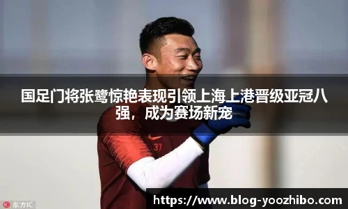国足门将张鹭惊艳表现引领上海上港晋级亚冠八强，成为赛场新宠