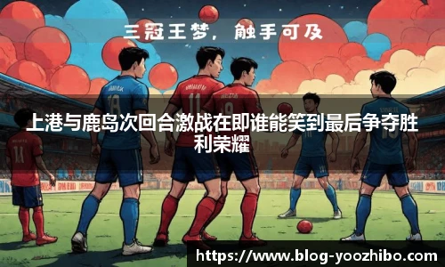 上港与鹿岛次回合激战在即谁能笑到最后争夺胜利荣耀
