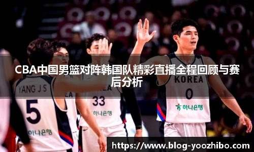CBA中国男篮对阵韩国队精彩直播全程回顾与赛后分析